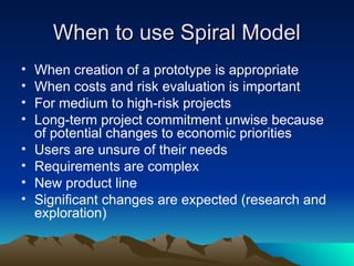 When to use Spiral Model
When to use Spiral Model
• When creation of a prototype is appropriate
• When costs and risk evaluation is important
• For medium to high-risk projects
• Long-term project commitment unwise because
of potential changes to economic priorities
• Users are unsure of their needs
• Requirements are complex
• New product line
• Significant changes are expected (research and
exploration)
 