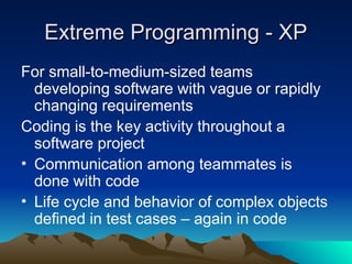 Extreme Programming - XP
Extreme Programming - XP
For small-to-medium-sized teams
developing software with vague or rapidly
changing requirements
Coding is the key activity throughout a
software project
• Communication among teammates is
done with code
• Life cycle and behavior of complex objects
defined in test cases – again in code
 
