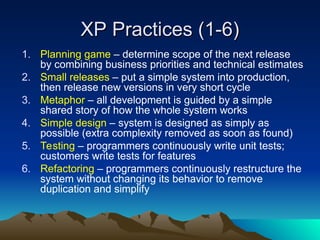 XP Practices (1-6)
XP Practices (1-6)
1. Planning game – determine scope of the next release
by combining business priorities and technical estimates
2. Small releases – put a simple system into production,
then release new versions in very short cycle
3. Metaphor – all development is guided by a simple
shared story of how the whole system works
4. Simple design – system is designed as simply as
possible (extra complexity removed as soon as found)
5. Testing – programmers continuously write unit tests;
customers write tests for features
6. Refactoring – programmers continuously restructure the
system without changing its behavior to remove
duplication and simplify
 