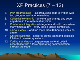 XP Practices (7 – 12)
XP Practices (7 – 12)
7. Pair-programming -- all production code is written with
two programmers at one machine
8. Collective ownership – anyone can change any code
anywhere in the system at any time.
9. Continuous integration – integrate and build the system
many times a day – every time a task is completed.
10. 40-hour week – work no more than 40 hours a week as
a rule
11. On-site customer – a user is on the team and available
full-time to answer questions
12. Coding standards – programmers write all code in
accordance with rules emphasizing communication
through the code
 