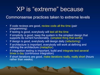 XP is “extreme” because
XP is “extreme” because
Commonsense practices taken to extreme levels
• If code reviews are good, review code all the time (pair
programming)
• If testing is good, everybody will test all the time
• If simplicity is good, keep the system in the simplest design that
supports its current functionality. (simplest thing that works)
• If design is good, everybody will design daily (refactoring)
• If architecture is important, everybody will work at defining and
refining the architecture (metaphor)
• If integration testing is important, build and integrate test several
times a day (continuous integration)
• If short iterations are good, make iterations really, really short (hours
rather than weeks)
 