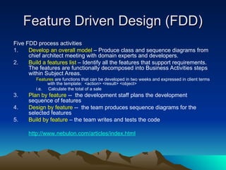 Feature Driven Design (FDD)
Feature Driven Design (FDD)
Five FDD process activities
1. Develop an overall model – Produce class and sequence diagrams from
chief architect meeting with domain experts and developers.
2. Build a features list – Identify all the features that support requirements.
The features are functionally decomposed into Business Activities steps
within Subject Areas.
Features are functions that can be developed in two weeks and expressed in client terms
with the template: <action> <result> <object>
i.e. Calculate the total of a sale
3. Plan by feature -- the development staff plans the development
sequence of features
4. Design by feature -- the team produces sequence diagrams for the
selected features
5. Build by feature – the team writes and tests the code
http://www.nebulon.com/articles/index.html
 