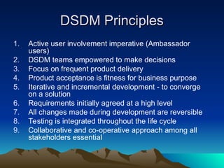DSDM Principles
DSDM Principles
1. Active user involvement imperative (Ambassador
users)
2. DSDM teams empowered to make decisions
3. Focus on frequent product delivery
4. Product acceptance is fitness for business purpose
5. Iterative and incremental development - to converge
on a solution
6. Requirements initially agreed at a high level
7. All changes made during development are reversible
8. Testing is integrated throughout the life cycle
9. Collaborative and co-operative approach among all
stakeholders essential
 