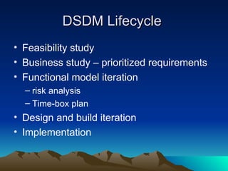 DSDM Lifecycle
DSDM Lifecycle
• Feasibility study
• Business study – prioritized requirements
• Functional model iteration
– risk analysis
– Time-box plan
• Design and build iteration
• Implementation
 