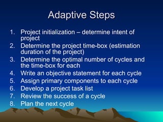 Adaptive Steps
Adaptive Steps
1. Project initialization – determine intent of
project
2. Determine the project time-box (estimation
duration of the project)
3. Determine the optimal number of cycles and
the time-box for each
4. Write an objective statement for each cycle
5. Assign primary components to each cycle
6. Develop a project task list
7. Review the success of a cycle
8. Plan the next cycle
 