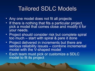 Tailored SDLC Models
Tailored SDLC Models
• Any one model does not fit all projects
• If there is nothing that fits a particular project,
pick a model that comes close and modify it for
your needs.
• Project should consider risk but complete spiral
too much – start with spiral & pare it done
• Project delivered in increments but there are
serious reliability issues – combine incremental
model with the V-shaped model
• Each team must pick or customize a SDLC
model to fit its project
 
