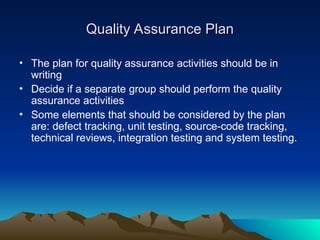 Quality Assurance Plan
Quality Assurance Plan
• The plan for quality assurance activities should be in
writing
• Decide if a separate group should perform the quality
assurance activities
• Some elements that should be considered by the plan
are: defect tracking, unit testing, source-code tracking,
technical reviews, integration testing and system testing.
 