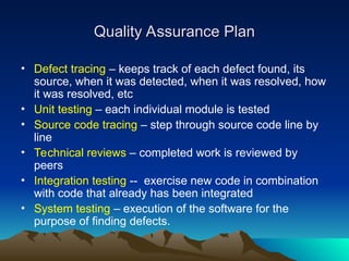 Quality Assurance Plan
Quality Assurance Plan
• Defect tracing – keeps track of each defect found, its
source, when it was detected, when it was resolved, how
it was resolved, etc
• Unit testing – each individual module is tested
• Source code tracing – step through source code line by
line
• Technical reviews – completed work is reviewed by
peers
• Integration testing -- exercise new code in combination
with code that already has been integrated
• System testing – execution of the software for the
purpose of finding defects.
 