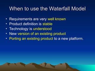 When to use the Waterfall Model
When to use the Waterfall Model
• Requirements are very well known
• Product definition is stable
• Technology is understood
• New version of an existing product
• Porting an existing product to a new platform.
 