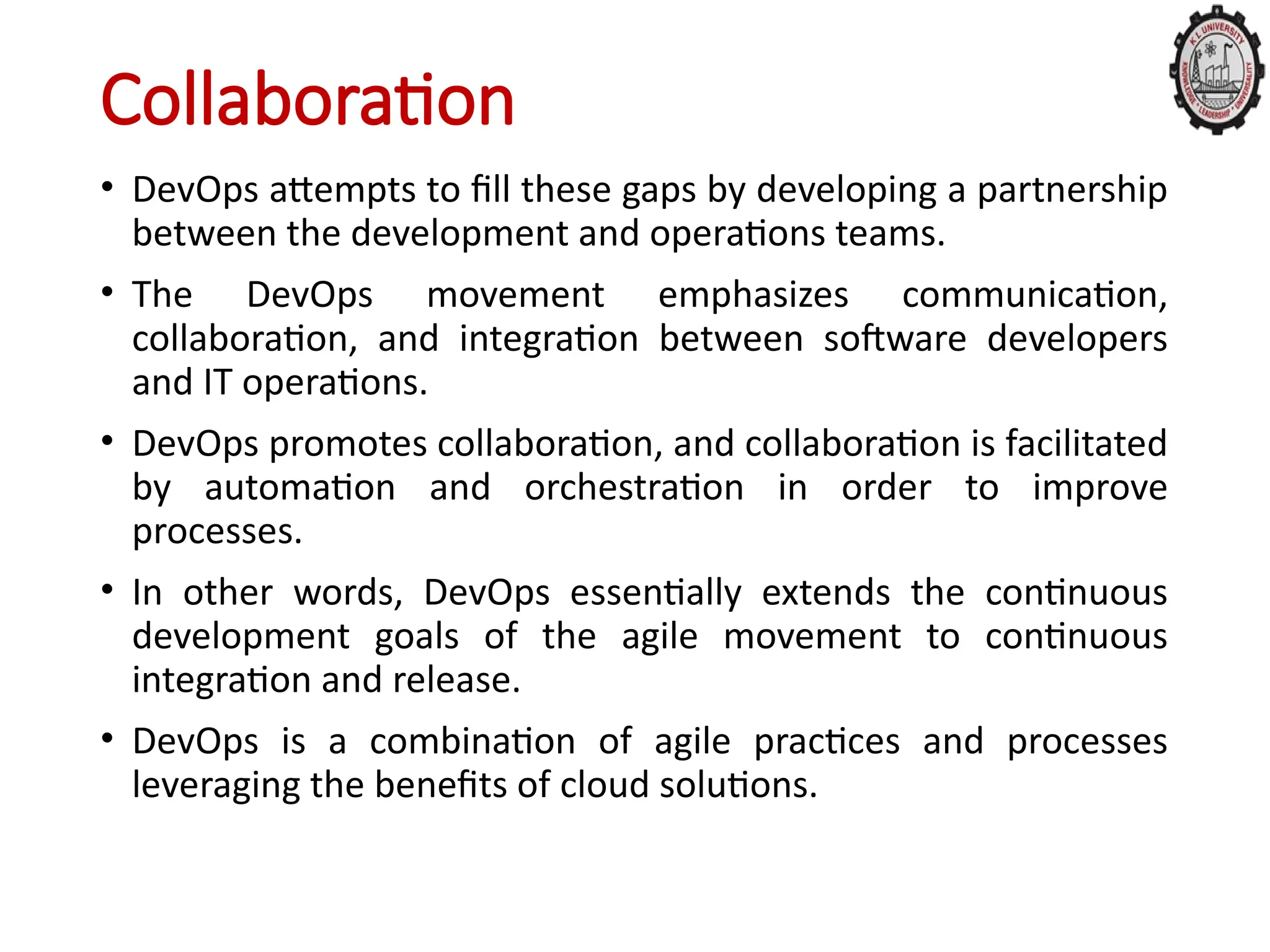 Collaboration
• DevOps attempts to fill these gaps by developing a partnership
between the development and operations teams.
• The DevOps movement emphasizes communication,
collaboration, and integration between software developers
and IT operations.
• DevOps promotes collaboration, and collaboration is facilitated
by automation and orchestration in order to improve
processes.
• In other words, DevOps essentially extends the continuous
development goals of the agile movement to continuous
integration and release.
• DevOps is a combination of agile practices and processes
leveraging the benefits of cloud solutions.
 