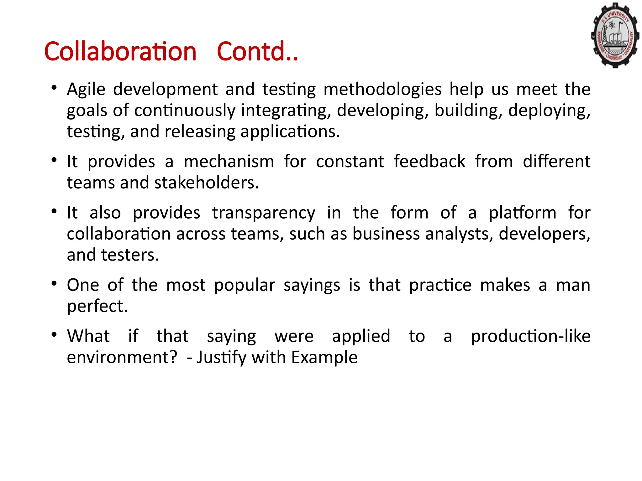 Collaboration Contd..
• Agile development and testing methodologies help us meet the
goals of continuously integrating, developing, building, deploying,
testing, and releasing applications.
• It provides a mechanism for constant feedback from different
teams and stakeholders.
• It also provides transparency in the form of a platform for
collaboration across teams, such as business analysts, developers,
and testers.
• One of the most popular sayings is that practice makes a man
perfect.
• What if that saying were applied to a production-like
environment? - Justify with Example
 