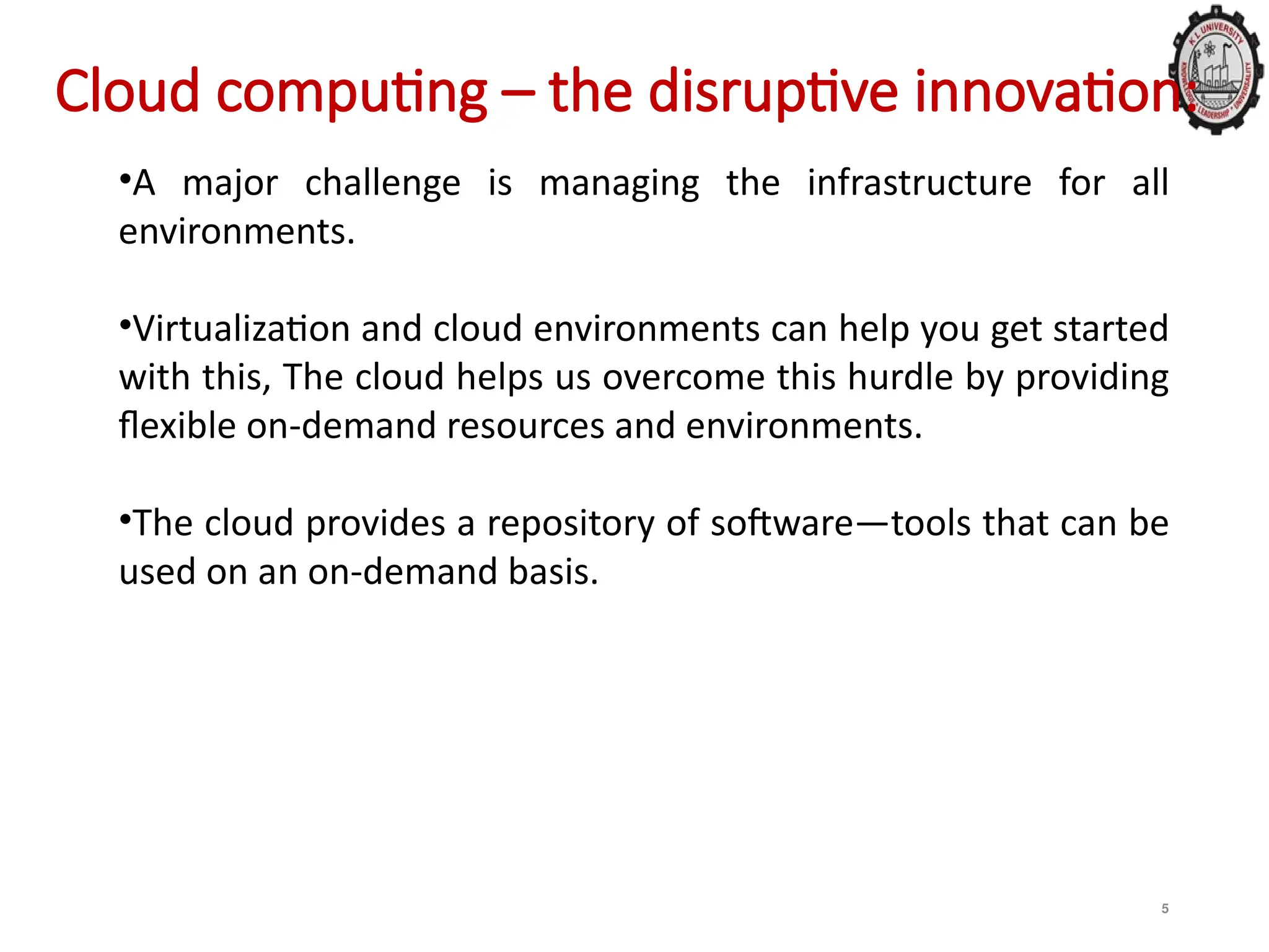 5
Cloud computing – the disruptive innovation:
•A major challenge is managing the infrastructure for all
environments.
•Virtualization and cloud environments can help you get started
with this, The cloud helps us overcome this hurdle by providing
flexible on-demand resources and environments.
•The cloud provides a repository of software—tools that can be
used on an on-demand basis.
 