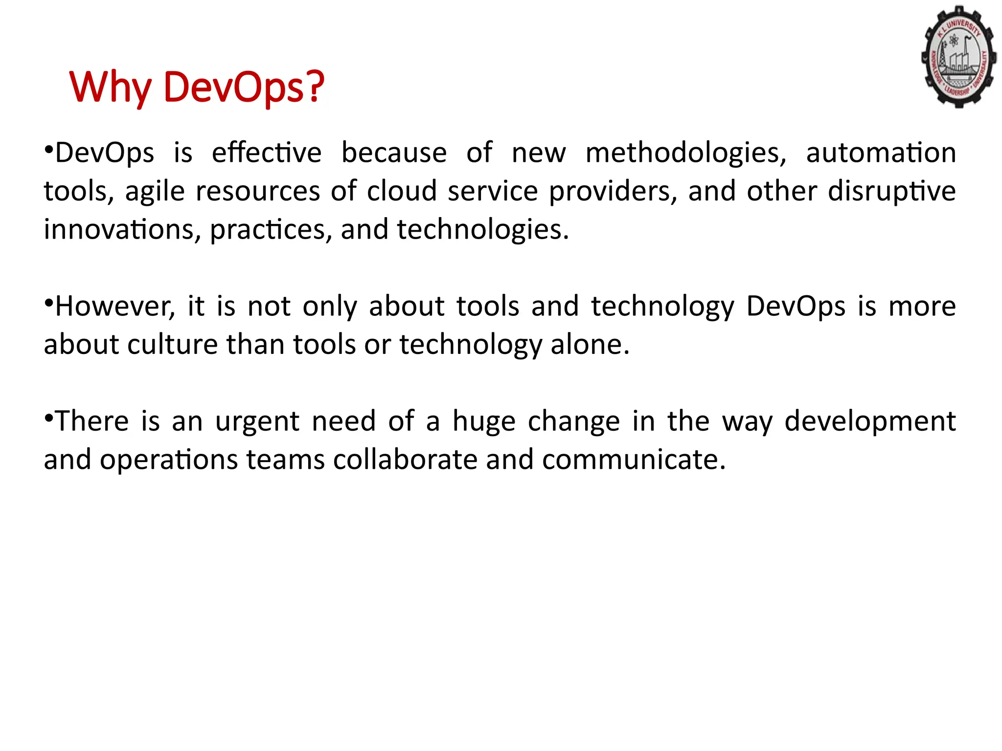 Why DevOps?
•DevOps is effective because of new methodologies, automation
tools, agile resources of cloud service providers, and other disruptive
innovations, practices, and technologies.
•However, it is not only about tools and technology DevOps is more
about culture than tools or technology alone.
•There is an urgent need of a huge change in the way development
and operations teams collaborate and communicate.
 