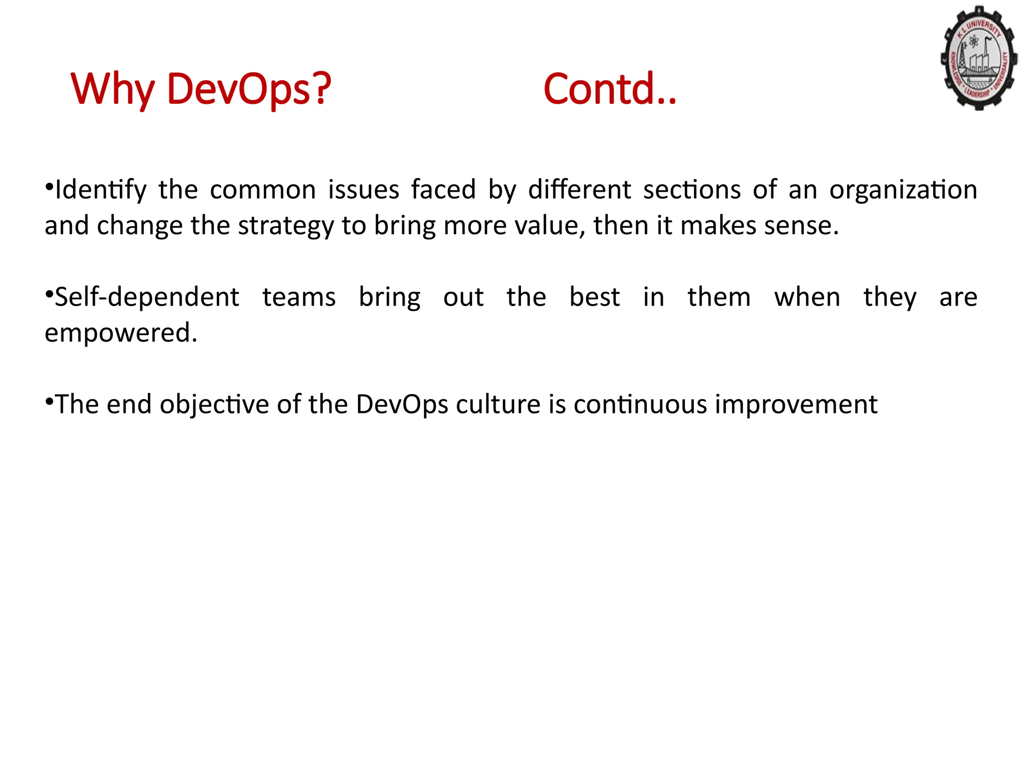 Why DevOps? Contd..
•Identify the common issues faced by different sections of an organization
and change the strategy to bring more value, then it makes sense.
•Self-dependent teams bring out the best in them when they are
empowered.
•The end objective of the DevOps culture is continuous improvement
 