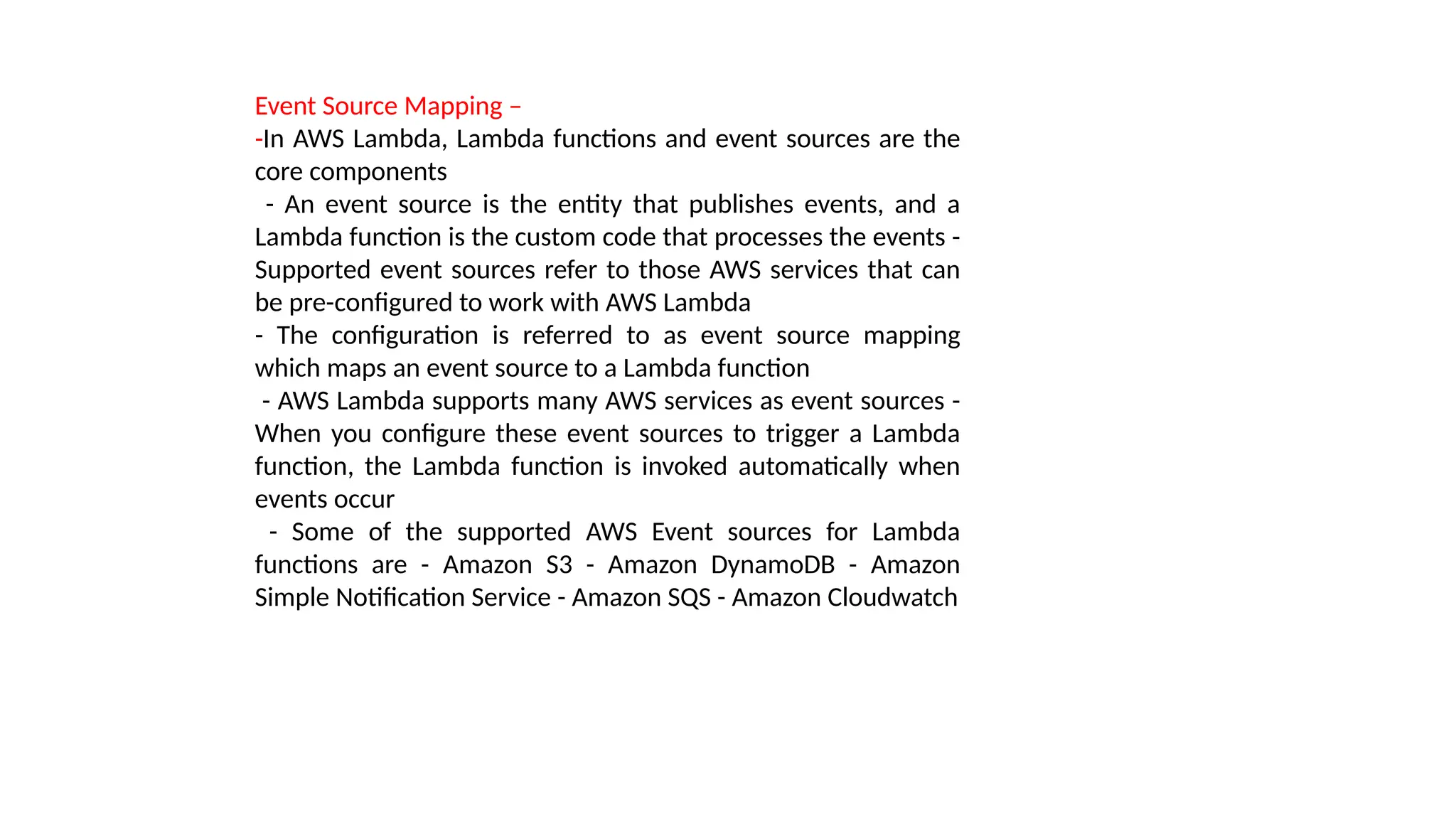 Event Source Mapping –
-In AWS Lambda, Lambda functions and event sources are the
core components
- An event source is the entity that publishes events, and a
Lambda function is the custom code that processes the events -
Supported event sources refer to those AWS services that can
be pre-configured to work with AWS Lambda
- The configuration is referred to as event source mapping
which maps an event source to a Lambda function
- AWS Lambda supports many AWS services as event sources -
When you configure these event sources to trigger a Lambda
function, the Lambda function is invoked automatically when
events occur
- Some of the supported AWS Event sources for Lambda
functions are - Amazon S3 - Amazon DynamoDB - Amazon
Simple Notification Service - Amazon SQS - Amazon Cloudwatch
 