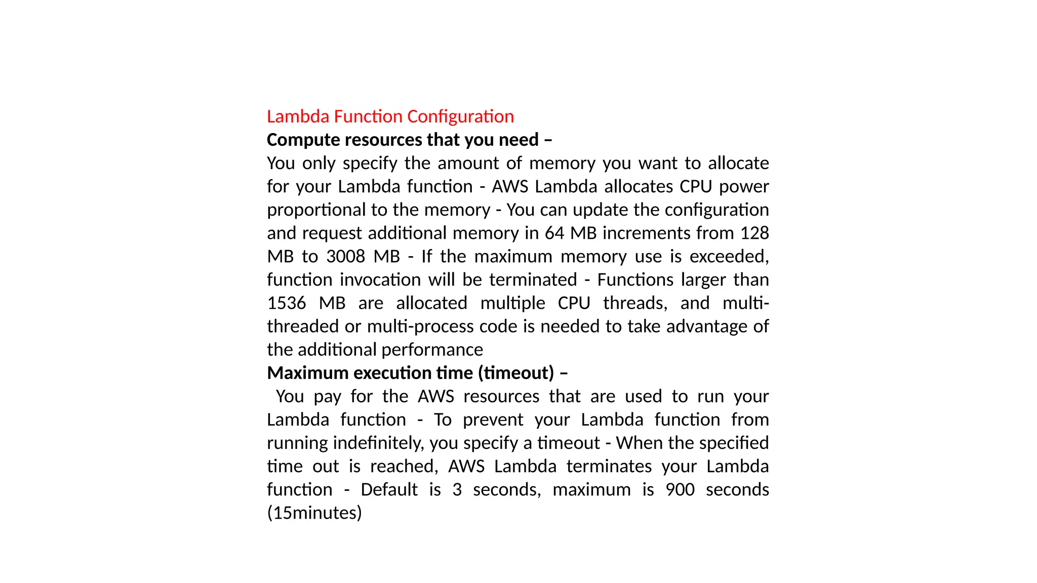 Lambda Function Configuration
Compute resources that you need –
You only specify the amount of memory you want to allocate
for your Lambda function - AWS Lambda allocates CPU power
proportional to the memory - You can update the configuration
and request additional memory in 64 MB increments from 128
MB to 3008 MB - If the maximum memory use is exceeded,
function invocation will be terminated - Functions larger than
1536 MB are allocated multiple CPU threads, and multi-
threaded or multi-process code is needed to take advantage of
the additional performance
Maximum execution time (timeout) –
You pay for the AWS resources that are used to run your
Lambda function - To prevent your Lambda function from
running indefinitely, you specify a timeout - When the specified
time out is reached, AWS Lambda terminates your Lambda
function - Default is 3 seconds, maximum is 900 seconds
(15minutes)
 