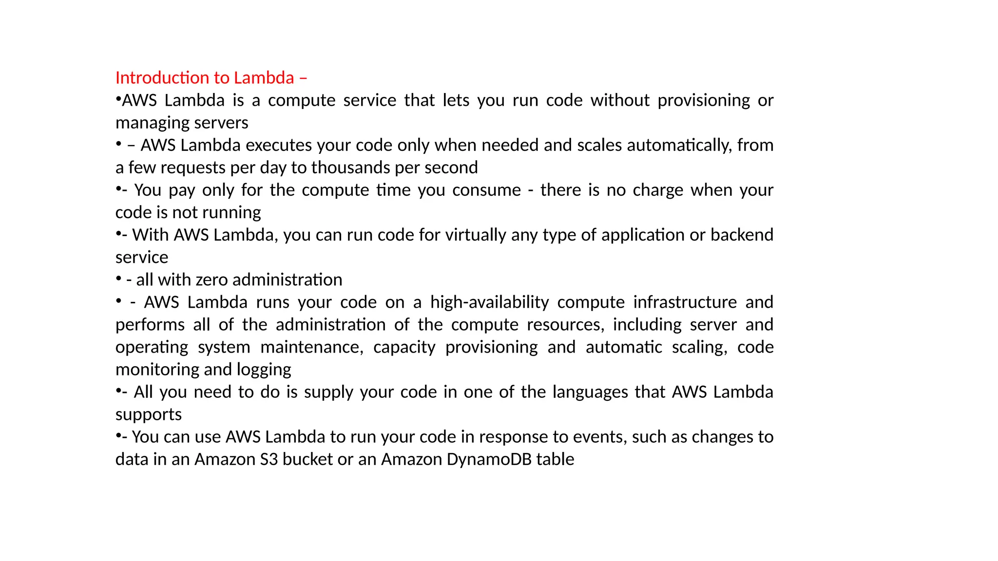 Introduction to Lambda –
•AWS Lambda is a compute service that lets you run code without provisioning or
managing servers
• – AWS Lambda executes your code only when needed and scales automatically, from
a few requests per day to thousands per second
•- You pay only for the compute time you consume - there is no charge when your
code is not running
•- With AWS Lambda, you can run code for virtually any type of application or backend
service
• - all with zero administration
• - AWS Lambda runs your code on a high-availability compute infrastructure and
performs all of the administration of the compute resources, including server and
operating system maintenance, capacity provisioning and automatic scaling, code
monitoring and logging
•- All you need to do is supply your code in one of the languages that AWS Lambda
supports
•- You can use AWS Lambda to run your code in response to events, such as changes to
data in an Amazon S3 bucket or an Amazon DynamoDB table
 