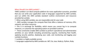 When Should I Use AWS Lambda? –
•AWS Lambda is an ideal compute platform for many application scenarios, provided
that you can write your application code in languages supported by AWS Lambda,
and run within the AWS Lambda standard runtime environment and resources
provided by Lambda
•- When using AWS Lambda, you are responsible only for your code
• - AWS Lambda manages the compute fleet that offers a balance of memory, CPU,
network, and other resources
•- This is in exchange for flexibility, which means you cannot log in to compute
instances, or customize the operating system on provided runtimes
• - These constraints enable AWS Lambda to perform operational and administrative
activities on your behalf, including provisioning capacity, monitoring fleet health,
applying security patches, deploying your code, and monitoring and logging your
Lambda functions
•- Lambda is a highly available service
•- Languages supported by AWS Lambda are .NET, Go, Java, Node.js, Python, Ruby
 