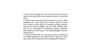 •- If you need to manage your own compute resources, Amazon
Web Services also offers other compute services to meet your
needs
•- Amazon Elastic Compute Cloud (Amazon EC2) service offers
flexibility and a wide range of EC2 instance types to choose
from. It gives you the option to customize operating systems,
network and security settings, and the entire software stack,
but you are responsible for provisioning capacity, monitoring
fleet health and performance, and using Availability Zones for
fault tolerance
•- Elastic Beanstalk offers an easy-to-use service for deploying
and scaling applications onto Amazon EC2 in which you retain
ownership and full control over the underlying EC2 instances
 