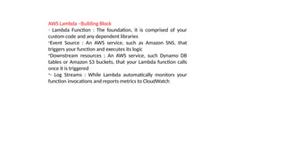 AWS Lambda –Building Block
- Lambda Function : The foundation, it is comprised of your
custom code and any dependent libraries
-Event Source : An AWS service, such as Amazon SNS, that
triggers your function and executes its logic
-Downstream resources : An AWS service, such Dynamo DB
tables or Amazon S3 buckets, that your Lambda function calls
once it is triggered
-- Log Streams : While Lambda automatically monitors your
function invocations and reports metrics to CloudWatch
 