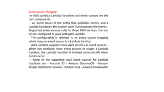 Event Source Mapping –
-In AWS Lambda, Lambda functions and event sources are the
core components
- An event source is the entity that publishes events, and a
Lambda function is the custom code that processes the events -
Supported event sources refer to those AWS services that can
be pre-configured to work with AWS Lambda
- The configuration is referred to as event source mapping
which maps an event source to a Lambda function
- AWS Lambda supports many AWS services as event sources -
When you configure these event sources to trigger a Lambda
function, the Lambda function is invoked automatically when
events occur
- Some of the supported AWS Event sources for Lambda
functions are - Amazon S3 - Amazon DynamoDB - Amazon
Simple Notification Service - Amazon SQS - Amazon Cloudwatch
 