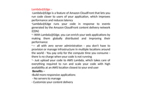 Lambda@Edge –
-Lambda@Edge is a feature of Amazon CloudFront that lets you
run code closer to users of your application, which improves
performance and reduces latency
-Lambda@Edge runs your code in response to events
generated by the Amazon CloudFront content delivery network
(CDN)
-- With Lambda@Edge, you can enrich your web applications by
making them globally distributed and improving their
performance
-— all with zero server administration - you don't have to
provision or manage infrastructure in multiple locations around
the world - You pay only for the compute time you consume -
there is no charge when your code is not running
-- Just upload your code to AWS Lambda, which takes care of
everything required to run and scale your code with high
availability at an AWS location closest to your end user
Benefits –
-Build more responsive applications
- No servers to manage
- Customize your content delivery
 