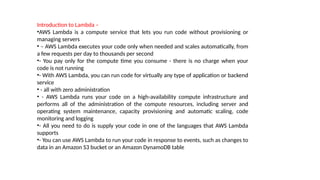Introduction to Lambda –
•AWS Lambda is a compute service that lets you run code without provisioning or
managing servers
• – AWS Lambda executes your code only when needed and scales automatically, from
a few requests per day to thousands per second
•- You pay only for the compute time you consume - there is no charge when your
code is not running
•- With AWS Lambda, you can run code for virtually any type of application or backend
service
• - all with zero administration
• - AWS Lambda runs your code on a high-availability compute infrastructure and
performs all of the administration of the compute resources, including server and
operating system maintenance, capacity provisioning and automatic scaling, code
monitoring and logging
•- All you need to do is supply your code in one of the languages that AWS Lambda
supports
•- You can use AWS Lambda to run your code in response to events, such as changes to
data in an Amazon S3 bucket or an Amazon DynamoDB table
 