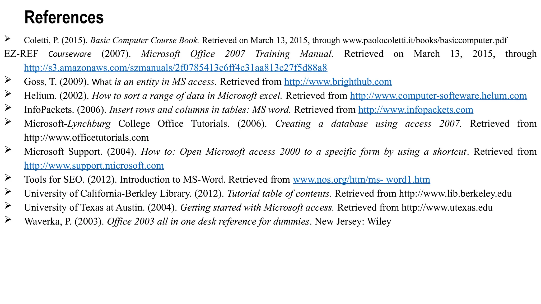 References
 Coletti, P. (2015). Basic Computer Course Book. Retrieved on March 13, 2015, through www.paolocoletti.it/books/basiccomputer.pdf
EZ-REF Courseware (2007). Microsoft Office 2007 Training Manual. Retrieved on March 13, 2015, through
http://s3.amazonaws.com/szmanuals/2f0785413c6ff4c31aa813c27f5d88a8
 Goss, T. (2009). What is an entity in MS access. Retrieved from http://www.brighthub.com
 Helium. (2002). How to sort a range of data in Microsoft excel. Retrieved from http://www.computer-softeware.helum.com
 InfoPackets. (2006). Insert rows and columns in tables: MS word. Retrieved from http://www.infopackets.com
 Microsoft-Lynchburg College Office Tutorials. (2006). Creating a database using access 2007. Retrieved from
http://www.officetutorials.com
 Microsoft Support. (2004). How to: Open Microsoft access 2000 to a specific form by using a shortcut. Retrieved from
http://www.support.microsoft.com
 Tools for SEO. (2012). Introduction to MS-Word. Retrieved from www.nos.org/htm/ms- word1.htm
 University of California-Berkley Library. (2012). Tutorial table of contents. Retrieved from http://www.lib.berkeley.edu
 University of Texas at Austin. (2004). Getting started with Microsoft access. Retrieved from http://www.utexas.edu
 Waverka, P. (2003). Office 2003 all in one desk reference for dummies. New Jersey: Wiley
 