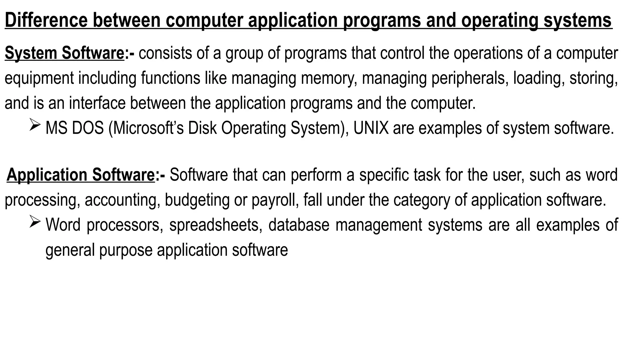Difference between computer application programs and operating systems
System Software:- consists of a group of programs that control the operations of a computer
equipment including functions like managing memory, managing peripherals, loading, storing,
and is an interface between the application programs and the computer.
 MS DOS (Microsoft’s Disk Operating System), UNIX are examples of system software.
Application Software:- Software that can perform a specific task for the user, such as word
processing, accounting, budgeting or payroll, fall under the category of application software.
 Word processors, spreadsheets, database management systems are all examples of
general purpose application software
 