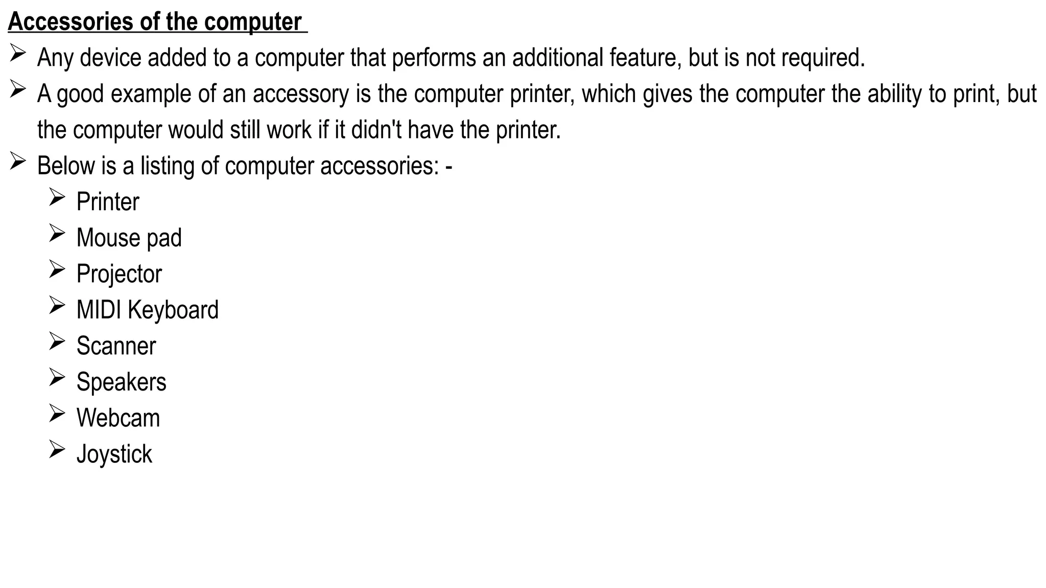 Accessories of the computer
 Any device added to a computer that performs an additional feature, but is not required.
 A good example of an accessory is the computer printer, which gives the computer the ability to print, but
the computer would still work if it didn't have the printer.
 Below is a listing of computer accessories: -
 Printer
 Mouse pad
 Projector
 MIDI Keyboard
 Scanner
 Speakers
 Webcam
 Joystick
 