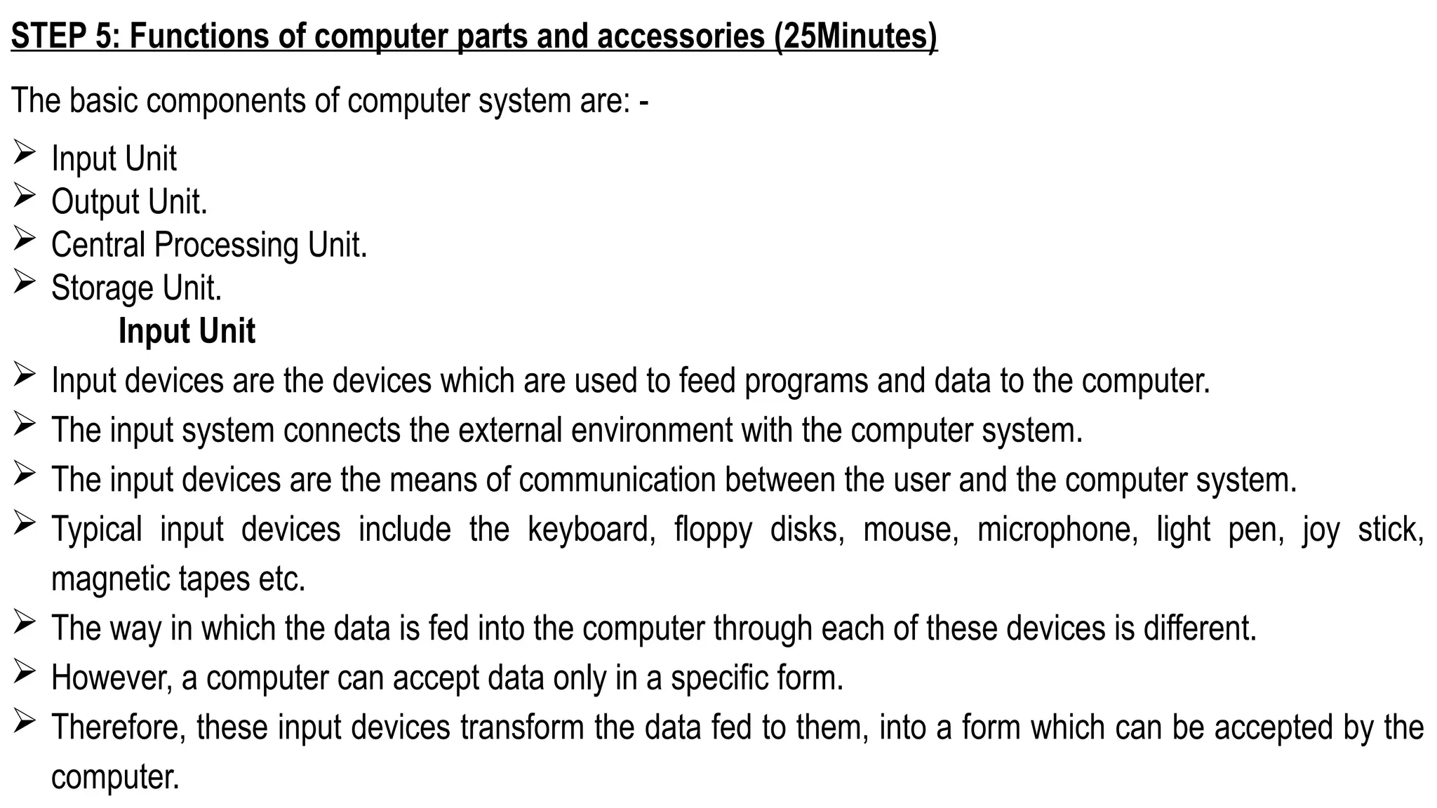 STEP 5: Functions of computer parts and accessories (25Minutes)
The basic components of computer system are: -
 Input Unit
 Output Unit.
 Central Processing Unit.
 Storage Unit.
Input Unit
 Input devices are the devices which are used to feed programs and data to the computer.
 The input system connects the external environment with the computer system.
 The input devices are the means of communication between the user and the computer system.
 Typical input devices include the keyboard, floppy disks, mouse, microphone, light pen, joy stick,
magnetic tapes etc.
 The way in which the data is fed into the computer through each of these devices is different.
 However, a computer can accept data only in a specific form.
 Therefore, these input devices transform the data fed to them, into a form which can be accepted by the
computer.
 