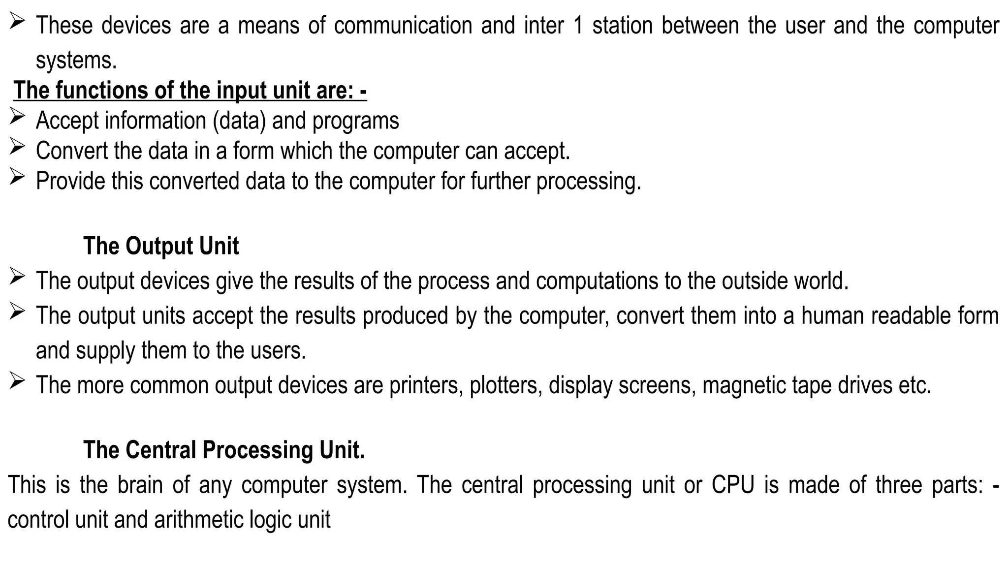  These devices are a means of communication and inter 1 station between the user and the computer
systems.
The functions of the input unit are: -
 Accept information (data) and programs
 Convert the data in a form which the computer can accept.
 Provide this converted data to the computer for further processing.
The Output Unit
 The output devices give the results of the process and computations to the outside world.
 The output units accept the results produced by the computer, convert them into a human readable form
and supply them to the users.
 The more common output devices are printers, plotters, display screens, magnetic tape drives etc.
The Central Processing Unit.
This is the brain of any computer system. The central processing unit or CPU is made of three parts: -
control unit and arithmetic logic unit
 