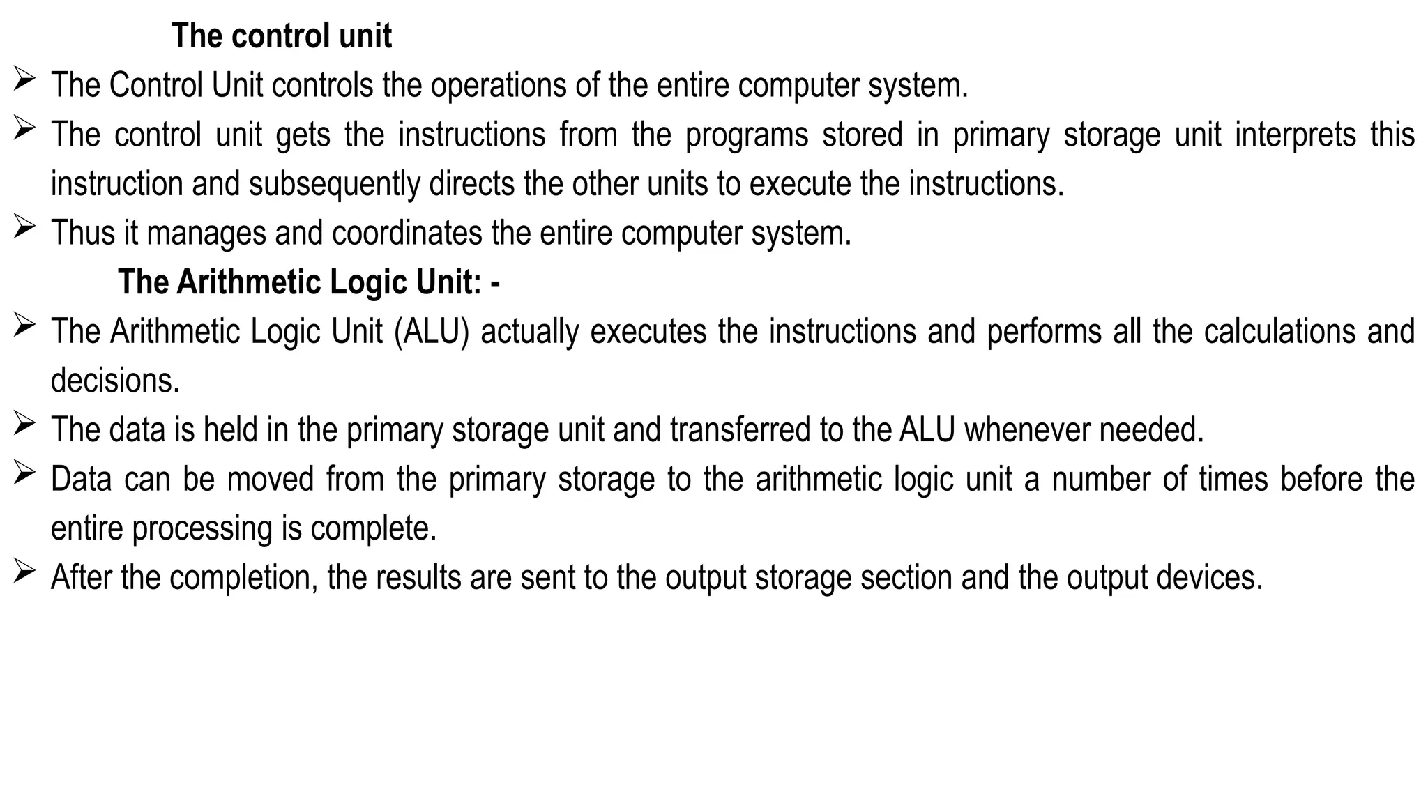 The control unit
 The Control Unit controls the operations of the entire computer system.
 The control unit gets the instructions from the programs stored in primary storage unit interprets this
instruction and subsequently directs the other units to execute the instructions.
 Thus it manages and coordinates the entire computer system.
The Arithmetic Logic Unit: -
 The Arithmetic Logic Unit (ALU) actually executes the instructions and performs all the calculations and
decisions.
 The data is held in the primary storage unit and transferred to the ALU whenever needed.
 Data can be moved from the primary storage to the arithmetic logic unit a number of times before the
entire processing is complete.
 After the completion, the results are sent to the output storage section and the output devices.
 