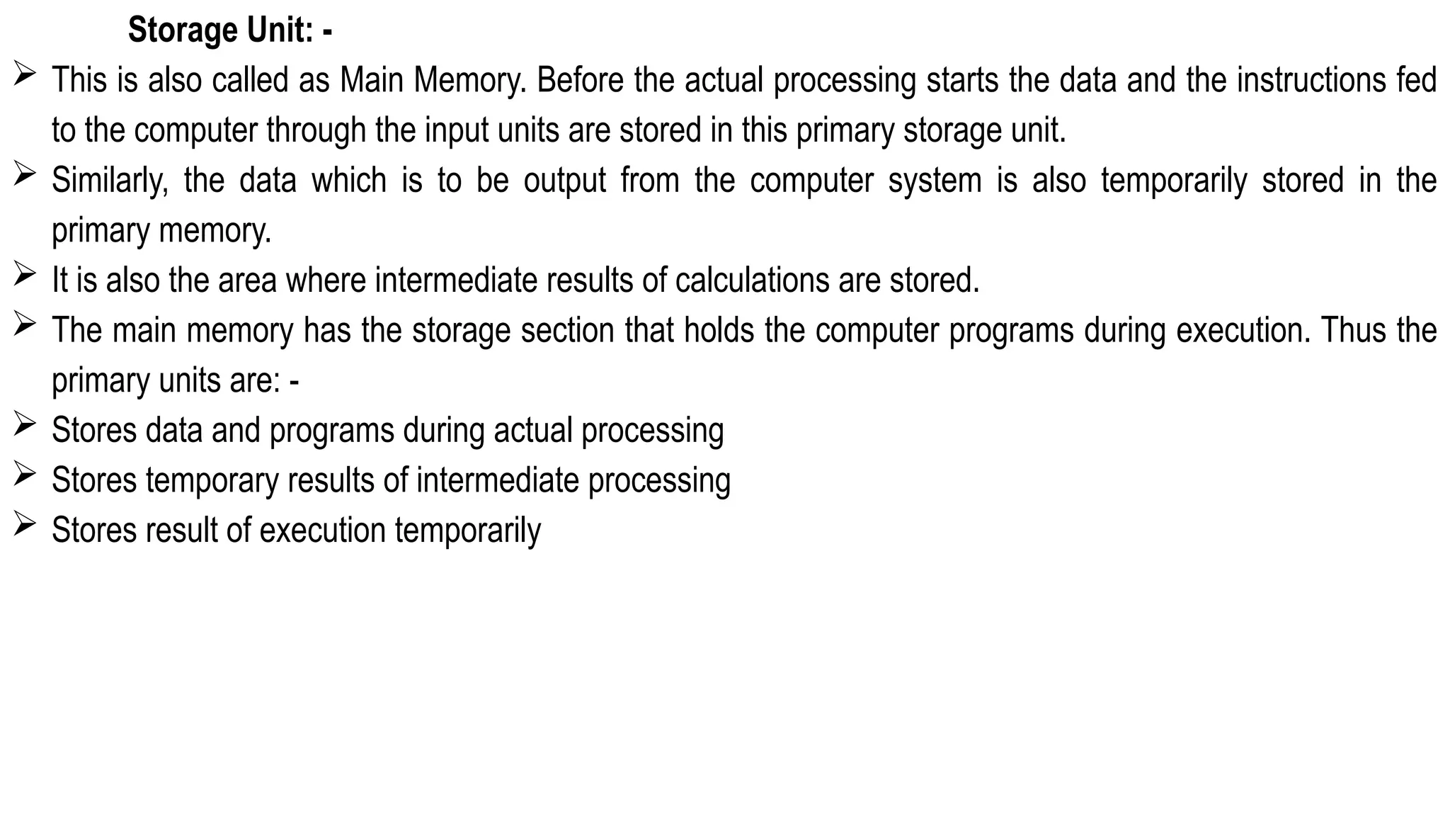 Storage Unit: -
 This is also called as Main Memory. Before the actual processing starts the data and the instructions fed
to the computer through the input units are stored in this primary storage unit.
 Similarly, the data which is to be output from the computer system is also temporarily stored in the
primary memory.
 It is also the area where intermediate results of calculations are stored.
 The main memory has the storage section that holds the computer programs during execution. Thus the
primary units are: -
 Stores data and programs during actual processing
 Stores temporary results of intermediate processing
 Stores result of execution temporarily
 