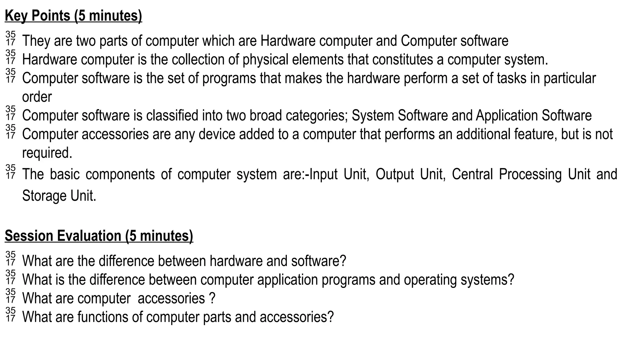 Key Points (5 minutes)
 They are two parts of computer which are Hardware computer and Computer software
 Hardware computer is the collection of physical elements that constitutes a computer system.
 Computer software is the set of programs that makes the hardware perform a set of tasks in particular
order
 Computer software is classified into two broad categories; System Software and Application Software
 Computer accessories are any device added to a computer that performs an additional feature, but is not
required.
 The basic components of computer system are:-Input Unit, Output Unit, Central Processing Unit and
Storage Unit.
Session Evaluation (5 minutes)
 What are the difference between hardware and software?
 What is the difference between computer application programs and operating systems?
 What are computer accessories ?
 What are functions of computer parts and accessories?
 