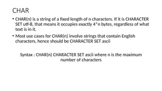 CHAR
• CHAR(n) is a string of a fixed length of n characters. If it is CHARACTER
SET utf-8, that means it occupies exactly 4*n bytes, regardless of what
text is in it.
• Most use cases for CHAR(n) involve strings that contain English
characters, hence should be CHARACTER SET ascii
Syntax : CHAR(n) CHARACTER SET ascii where n is the maximum
number of characters
 
