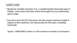 VARCHAR
• Stands for variable character. It is a variable-length string data type in
MySQL. sed to store text data where the length can vary, optimizing
space usage.
• Can store up to 65,535 characters, but the actual maximum length is
subject to the maximum row size(usually 65,535 bytes, including
overhead)
Syntax : VARCHAR(n) where n is the maximum number of characters
 