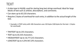 TEXT
• A data type in MySQL used for storing long text strings overhead. Ideal for large
blocks of text such as articles, descriptions, and comments.
• Can store up to 65,535 characters.
• Requires 2 bytes of overhead for each entry, in addition to the actual length of the
text.
• Example: A TEXT entry with 100 characters uses 102 bytes (100 bytes for the text + 2 bytes
for overhead).
• TINYTEXT Up to 255 characters.
• TEXT Up to 65,535 characters.
• MEDIUMTEXT Up to 16,777,215 characters.
• LONGTEXT Up to 4,294,967,295 characters.
 