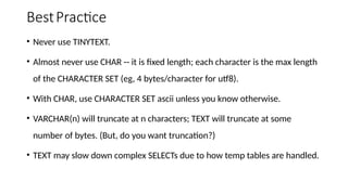 BestPractice
• Never use TINYTEXT.
• Almost never use CHAR -- it is fixed length; each character is the max length
of the CHARACTER SET (eg, 4 bytes/character for utf8).
• With CHAR, use CHARACTER SET ascii unless you know otherwise.
• VARCHAR(n) will truncate at n characters; TEXT will truncate at some
number of bytes. (But, do you want truncation?)
• TEXT may slow down complex SELECTs due to how temp tables are handled.
 