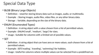 Special Data Type
• BLOB (Binary Large Objects)
• Definition : Used for storing binary data such as images, audio, or multimedia.
• Example : Storing images, audio files, video files, or any other binary data.
• Storage : Variable, depending on the size of the binary data.
• ENUM (Enumerated Types)
• Definition : A string object with a value chosen from a list of permitted values.
• Example : ENUM('small', 'medium', 'large') for sizes.
• Usage : Suitable for columns with a limited set of possible values.
• SET
• Definition : A string object that can have zero or more values, each chosen from a list of
permitted values.
• Example : SET('reading', 'traveling', 'swimming') for hobbies.
• Usage : Useful for columns where multiple values can be selected from a predefined set.
 