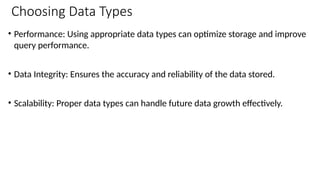 Choosing Data Types
• Performance: Using appropriate data types can optimize storage and improve
query performance.
• Data Integrity: Ensures the accuracy and reliability of the data stored.
• Scalability: Proper data types can handle future data growth effectively.
 