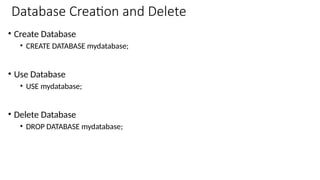 Database Creation and Delete
• Create Database
• CREATE DATABASE mydatabase;
• Use Database
• USE mydatabase;
• Delete Database
• DROP DATABASE mydatabase;
 