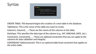 Syntax
CREATE TABLE: This keyword begins the creation of a new table in the database.
TableName: This is the name of the table you want to create.
Column1, Column2, ...: These are the names of the columns in the table.
DataType: This specifies the data type of the column (e.g., INT, VARCHAR, DATE, etc.).
Constraint1, Constraint2, ...: These are optional constraints that you can apply to the
columns for data validation and integrity.
CONSTRAINT TableConstraint: This is an optional table-level constraint that applies to
the entire table.
 