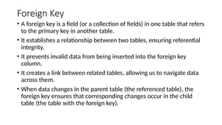 Foreign Key
• A foreign key is a field (or a collection of fields) in one table that refers
to the primary key in another table.
• It establishes a relationship between two tables, ensuring referential
integrity.
• It prevents invalid data from being inserted into the foreign key
column.
• It creates a link between related tables, allowing us to navigate data
across them.
• When data changes in the parent table (the referenced table), the
foreign key ensures that corresponding changes occur in the child
table (the table with the foreign key).
 