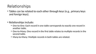 Relationships
• Tables can be related to each other through keys (e.g., primary keys
and foreign keys).
• Relationships include:
• One-to-One: Each record in one table corresponds to exactly one record in
another table.
• One-to-Many: One record in the first table relates to multiple records in the
second table.
• Many-to-Many: Multiple records in both tables are related.
 