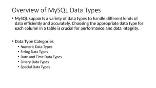 Overview of MySQL Data Types
• MySQL supports a variety of data types to handle different kinds of
data efficiently and accurately. Choosing the appropriate data type for
each column in a table is crucial for performance and data integrity.
• Data Type Categories
• Numeric Data Types
• String Data Types
• Date and Time Data Types
• Binary Data Types
• Special Data Types
 
