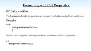 Formatting with CSS Properties
CSS Background Color
The background-color property is used to specify the background color of an element.
Example-
body {
background-color:darkblue;
}
Similarly, we can specify the background for any element (wherever applicable).
p {
background-color:orange;
}
 