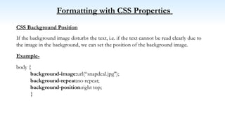 Formatting with CSS Properties
CSS Background Position
If the background image disturbs the text, i.e. if the text cannot be read clearly due to
the image in the background, we can set the position of the background image.
Example-
body {
background-image:url(“snapdeal.jpg");
background-repeat:no-repeat;
background-position:right top;
}
 