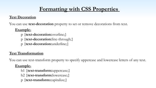 Formatting with CSS Properties
Text Decoration
You can use text-decoration property to set or remove decorations from text.
Example-
p {text-decoration:overline;}
p {text-decoration:line-through;}
p {text-decoration:underline;}
Text Transformation
You can use text-transform property to specify uppercase and lowercase letters of any text.
Example-
h1 {text-transform:uppercase;}
h2 {text-transform:lowercase;}
p {text-transform:capitalize;}
 