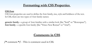 Formatting with CSS Properties
CSS Font
CSS font properties are used to define the font family, size, style and boldness of the text.
In CSS, there are two types of font family names:
generic family - a group of font families with a similar look (like "Serif" or "Monospace").
font family - a specific font family (like "Times New Roman" or "Arial").
Comments in CSS
/* comment */ - This is comment used in CSS.
 